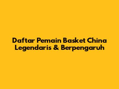 **Daftar Pemain Basket China Legendaris & Berpengaruh**