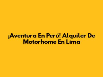¡Aventura En Perú! Alquiler De Motorhome En Lima
