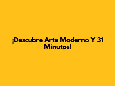 ¡Descubre Arte Moderno Y 31 Minutos!