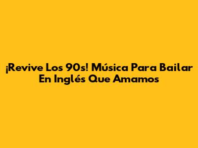 ¡Revive Los 90s! Música Para Bailar En Inglés Que Amamos