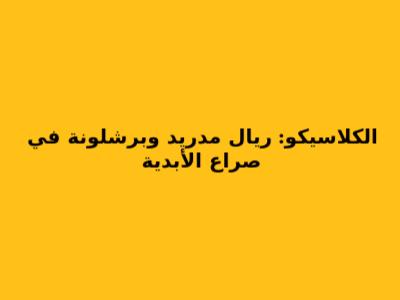 الكلاسيكو: ريال مدريد وبرشلونة في صراع الأبدية