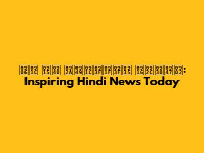 आज की पॉजिटिव खबरें: Inspiring Hindi News Today