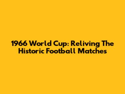 1966 World Cup: Reliving The Historic Football Matches