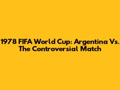 1978 FIFA World Cup: Argentina Vs. The Controversial Match
