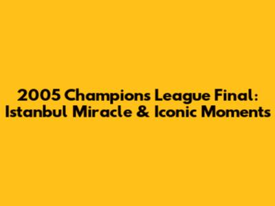 2005 Champions League Final: Istanbul Miracle & Iconic Moments