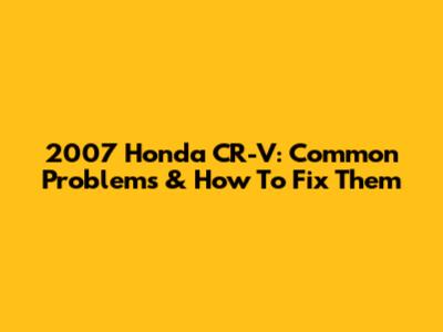 2007 Honda CR-V: Common Problems & How To Fix Them
