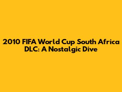 2010 FIFA World Cup South Africa DLC: A Nostalgic Dive