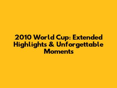 2010 World Cup: Extended Highlights & Unforgettable Moments