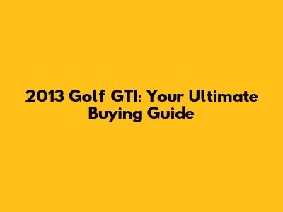 2013 Golf GTI: Your Ultimate Buying Guide