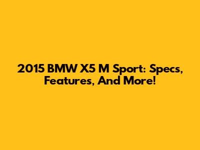 2015 BMW X5 M Sport: Specs, Features, And More!