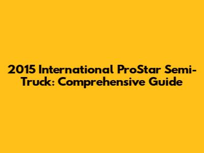 2015 International ProStar Semi-Truck: Comprehensive Guide