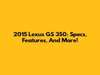2015 Lexus GS 350: Specs, Features, And More!