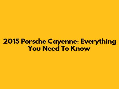 2015 Porsche Cayenne: Everything You Need To Know