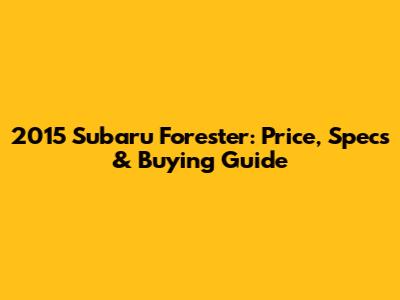 2015 Subaru Forester: Price, Specs & Buying Guide