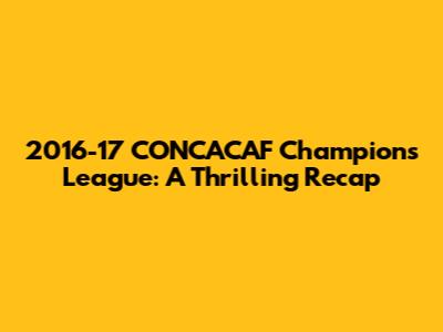 2016-17 CONCACAF Champions League: A Thrilling Recap