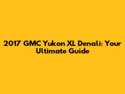 2017 GMC Yukon XL Denali: Your Ultimate Guide