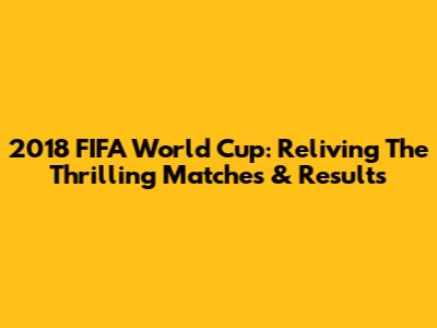 2018 FIFA World Cup: Reliving The Thrilling Matches & Results
