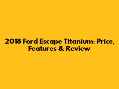 2018 Ford Escape Titanium: Price, Features & Review