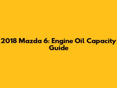 2018 Mazda 6: Engine Oil Capacity Guide