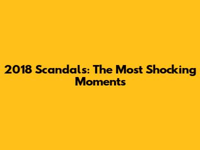2018 Scandals: The Most Shocking Moments