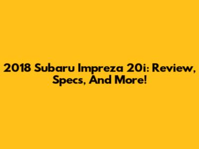 2018 Subaru Impreza 20i: Review, Specs, And More!
