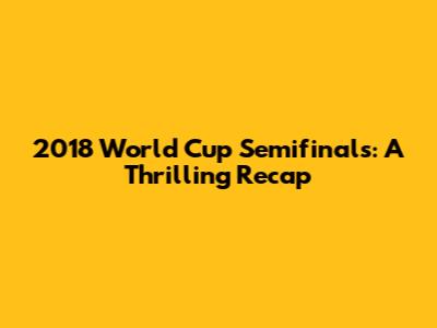 2018 World Cup Semifinals: A Thrilling Recap