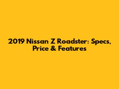 2019 Nissan Z Roadster: Specs, Price & Features