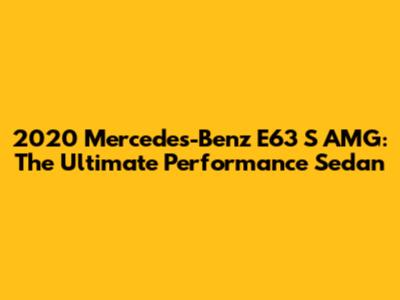 2020 Mercedes-Benz E63 S AMG: The Ultimate Performance Sedan