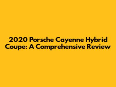 2020 Porsche Cayenne Hybrid Coupe: A Comprehensive Review