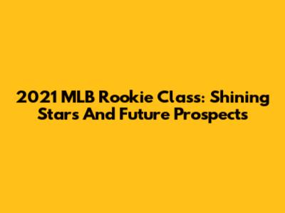 2021 MLB Rookie Class: Shining Stars And Future Prospects