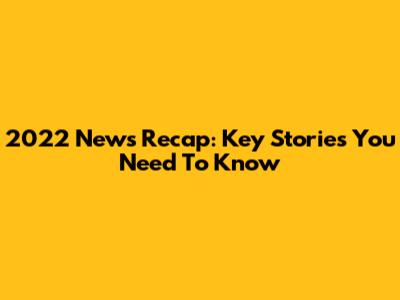 2022 News Recap: Key Stories You Need To Know