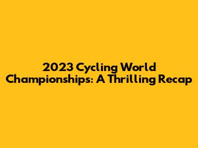 2023 Cycling World Championships: A Thrilling Recap