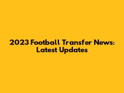 2023 Football Transfer News: Latest Updates