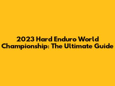 2023 Hard Enduro World Championship: The Ultimate Guide
