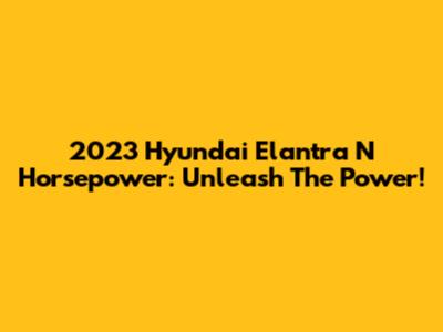2023 Hyundai Elantra N Horsepower: Unleash The Power!