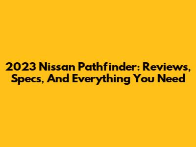2023 Nissan Pathfinder: Reviews, Specs, And Everything You Need