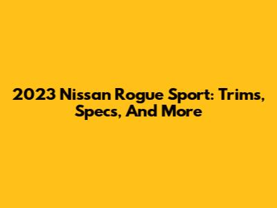 2023 Nissan Rogue Sport: Trims, Specs, And More