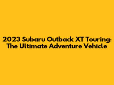 2023 Subaru Outback XT Touring: The Ultimate Adventure Vehicle