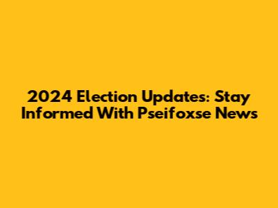 2024 Election Updates: Stay Informed With Pseifoxse News