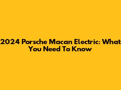 2024 Porsche Macan Electric: What You Need To Know