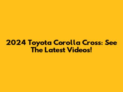 2024 Toyota Corolla Cross: See The Latest Videos!