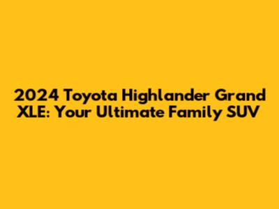2024 Toyota Highlander Grand XLE: Your Ultimate Family SUV