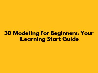 3D Modeling For Beginners: Your ILearning Start Guide