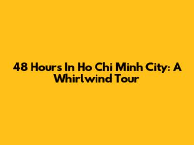 48 Hours In Ho Chi Minh City: A Whirlwind Tour