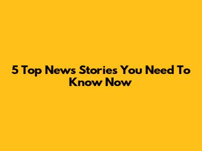 5 Top News Stories You Need To Know Now