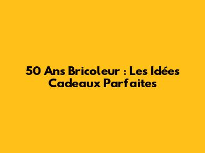 50 Ans Bricoleur : Les Idées Cadeaux Parfaites