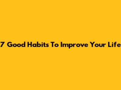 7 Good Habits To Improve Your Life