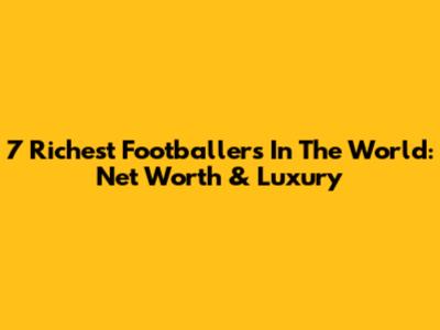7 Richest Footballers In The World: Net Worth & Luxury