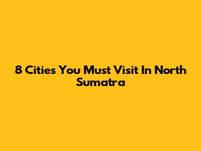 8 Cities You Must Visit In North Sumatra