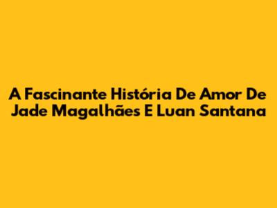 A Fascinante História De Amor De Jade Magalhães E Luan Santana